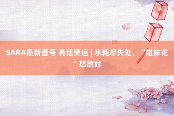 SARA最新番号 亮话奥运 | 水耗尽失处，“姐妹花”怒放时