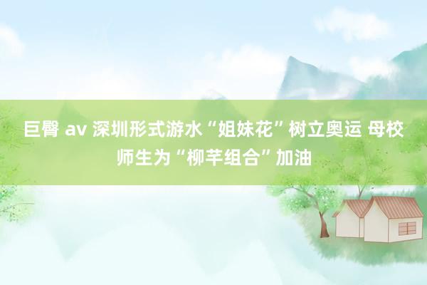 巨臀 av 深圳形式游水“姐妹花”树立奥运 母校师生为“柳芊组合”加油