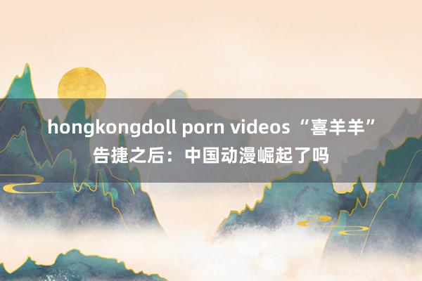 hongkongdoll porn videos “喜羊羊”告捷之后：中国动漫崛起了吗