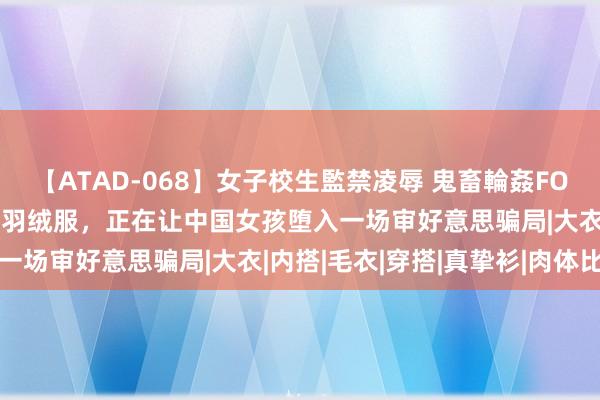 【ATAD-068】女子校生監禁凌辱 鬼畜輪姦FOREVER2 满大街的肯豆羽绒服，正在让中国女孩堕入一场审好意思骗局|大衣|内搭|毛衣|穿搭|真挚衫|肉体比例