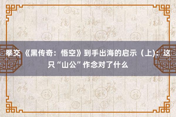 拳交 《黑传奇：悟空》到手出海的启示（上)：这只“山公”作念对了什么