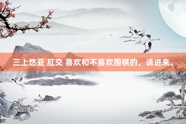 三上悠亚 肛交 喜欢和不喜欢围棋的,请进来。