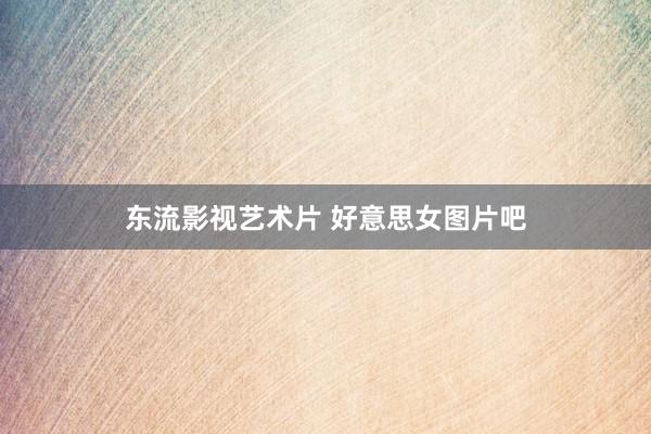 东流影视艺术片 好意思女图片吧