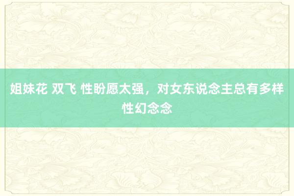姐妹花 双飞 性盼愿太强,对女东说念主总有多样性幻念念
