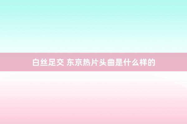 白丝足交 东京热片头曲是什么样的