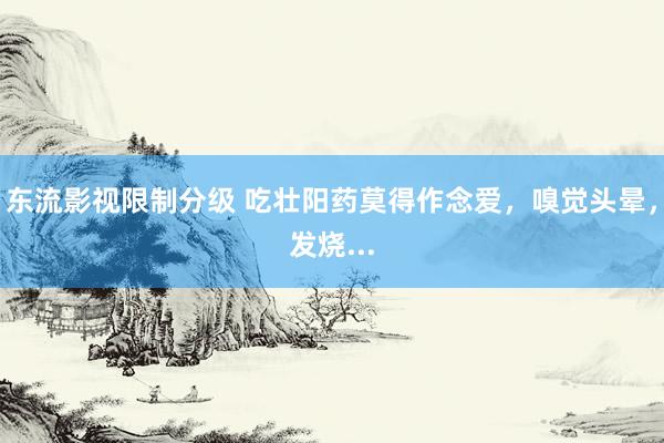 东流影视限制分级 吃壮阳药莫得作念爱,嗅觉头晕,发烧...
