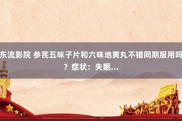 东流影院 参芪五味子片和六味地黄丸不错同期服用吗?症状:失眠...