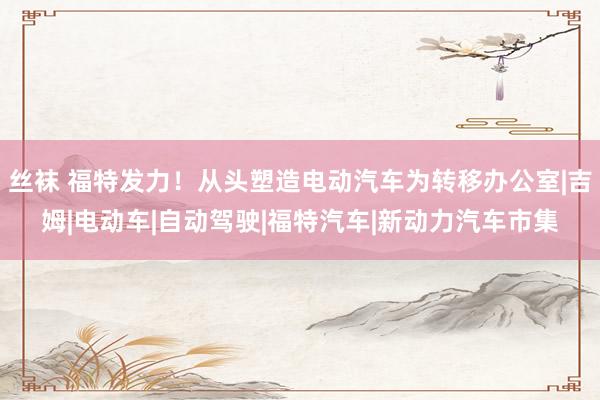 丝袜 福特发力！从头塑造电动汽车为转移办公室|吉姆|电动车|自动驾驶|福特汽车|新动力汽车市集