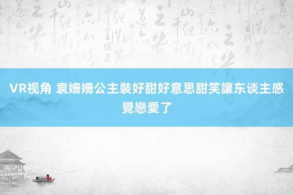 VR视角 袁姍姍公主裝好甜好意思　甜笑讓东谈主感覺戀愛了