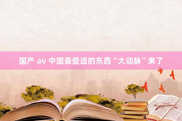 国产 av 中国最蹙迫的东西“大动脉”来了