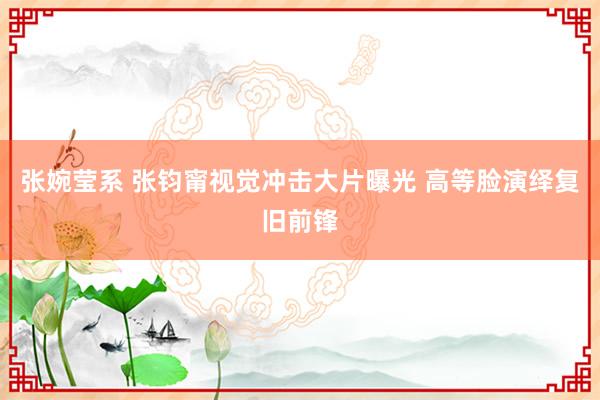 张婉莹系 张钧甯视觉冲击大片曝光 高等脸演绎复旧前锋