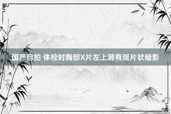 国产自拍 体检时胸部X片左上肺有斑片状暗影