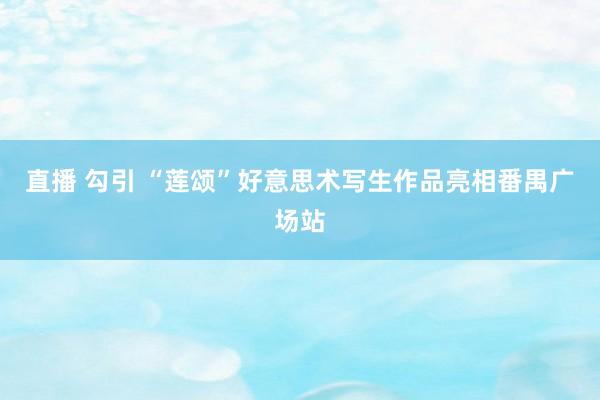直播 勾引 “莲颂”好意思术写生作品亮相番禺广场站