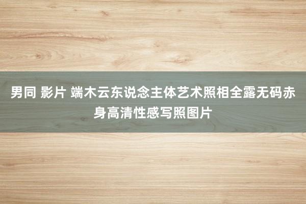 男同 影片 端木云东说念主体艺术照相全露无码赤身高清性感写照图片