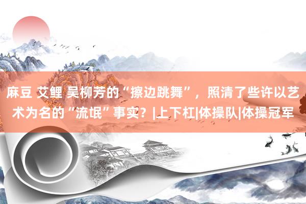 麻豆 艾鲤 吴柳芳的“擦边跳舞”，照清了些许以艺术为名的“流氓”事实？|上下杠|体操队|体操冠军