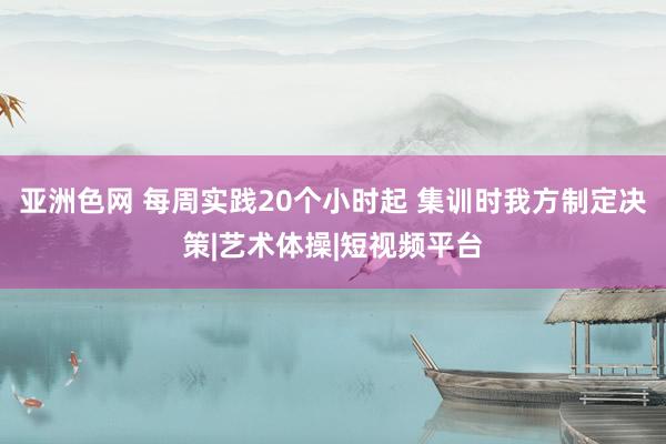 亚洲色网 每周实践20个小时起 集训时我方制定决策|艺术体操|短视频平台