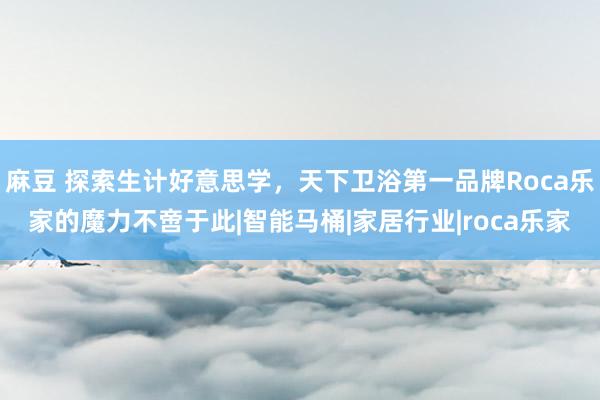 麻豆 探索生计好意思学，天下卫浴第一品牌Roca乐家的魔力不啻于此|智能马桶|家居行业|roca乐家