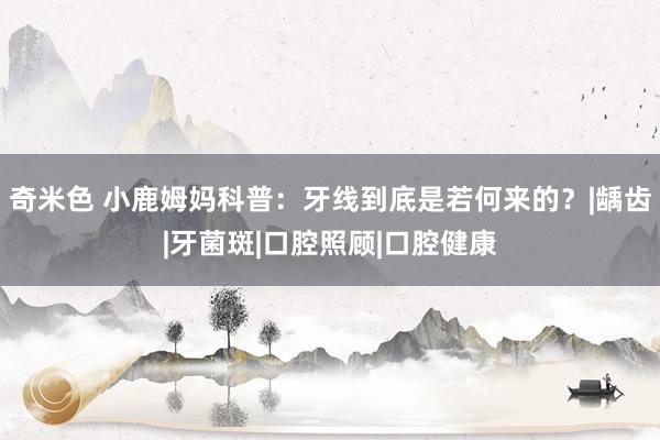 奇米色 小鹿姆妈科普：牙线到底是若何来的？|龋齿|牙菌斑|口腔照顾|口腔健康