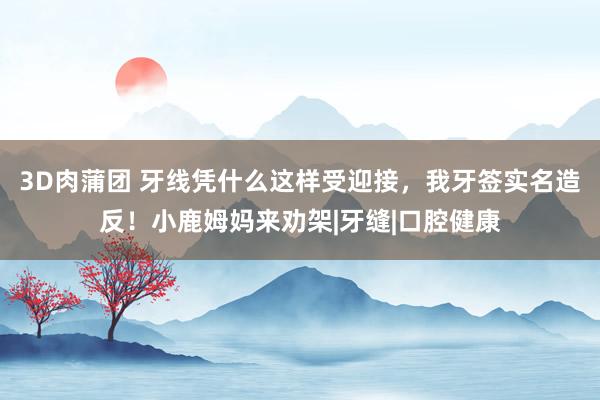 3D肉蒲团 牙线凭什么这样受迎接，我牙签实名造反！小鹿姆妈来劝架|牙缝|口腔健康