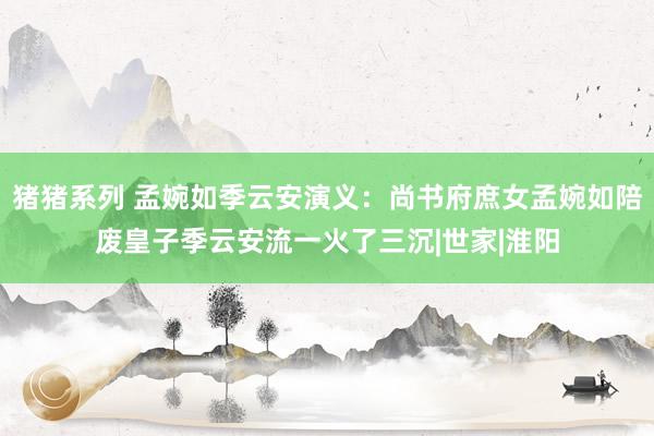 猪猪系列 孟婉如季云安演义：尚书府庶女孟婉如陪废皇子季云安流一火了三沉|世家|淮阳