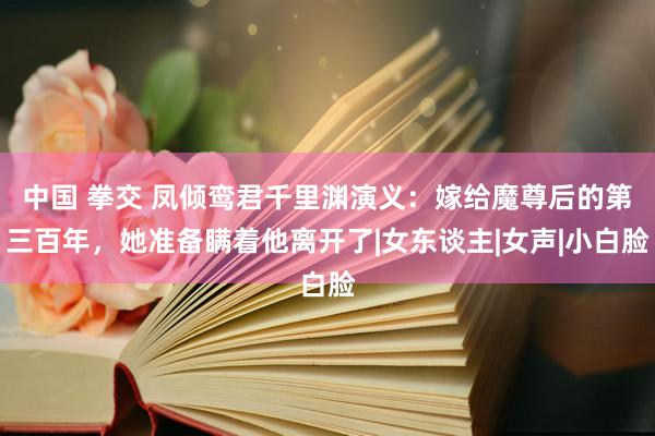 中国 拳交 凤倾鸾君千里渊演义：嫁给魔尊后的第三百年，她准备瞒着他离开了|女东谈主|女声|小白脸