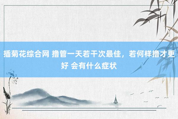 插菊花综合网 撸管一天若干次最佳，若何样撸才更好 会有什么症状