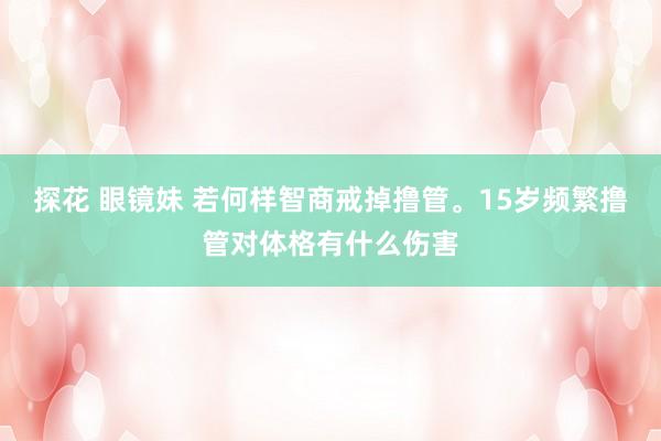 探花 眼镜妹 若何样智商戒掉撸管。15岁频繁撸管对体格有什么伤害