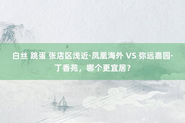 白丝 跳蛋 张店区浅近·凤凰海外 VS 弥远嘉园·丁香苑，哪个更宜居？