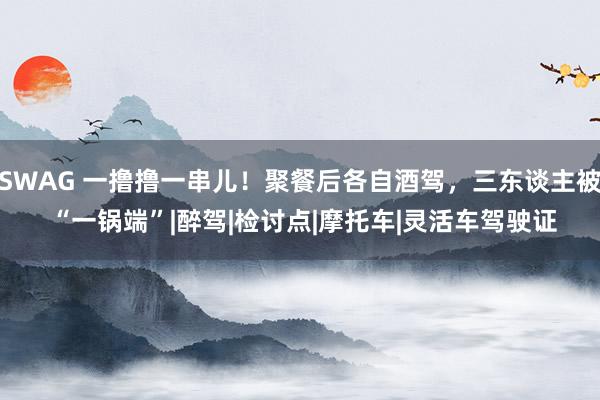 SWAG 一撸撸一串儿！聚餐后各自酒驾，三东谈主被 “一锅端”|醉驾|检讨点|摩托车|灵活车驾驶证