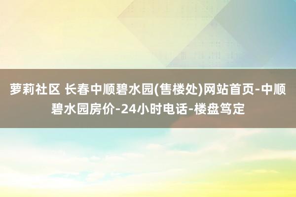 萝莉社区 长春中顺碧水园(售楼处)网站首页-中顺碧水园房价-24小时电话-楼盘笃定