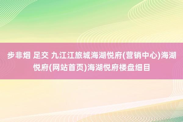 步非烟 足交 九江江旅城海湖悦府(营销中心)海湖悦府(网站首页)海湖悦府楼盘细目