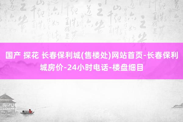 国产 探花 长春保利城(售楼处)网站首页-长春保利城房价-24小时电话-楼盘细目