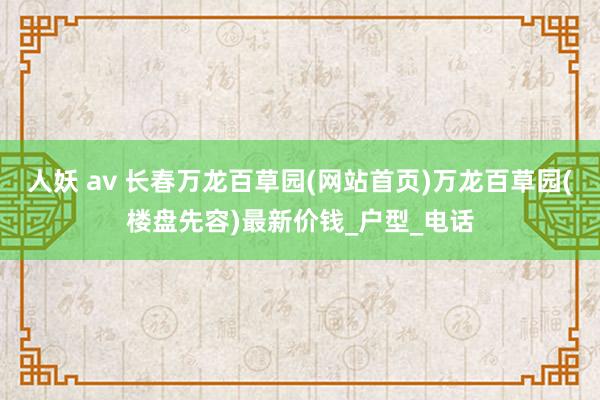 人妖 av 长春万龙百草园(网站首页)万龙百草园(楼盘先容)最新价钱_户型_电话