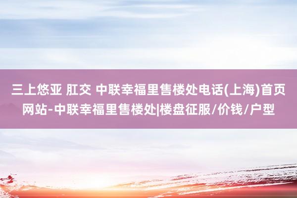 三上悠亚 肛交 中联幸福里售楼处电话(上海)首页网站-中联幸福里售楼处|楼盘征服/价钱/户型