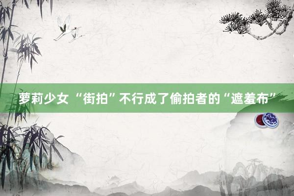 萝莉少女 “街拍”不行成了偷拍者的“遮羞布”