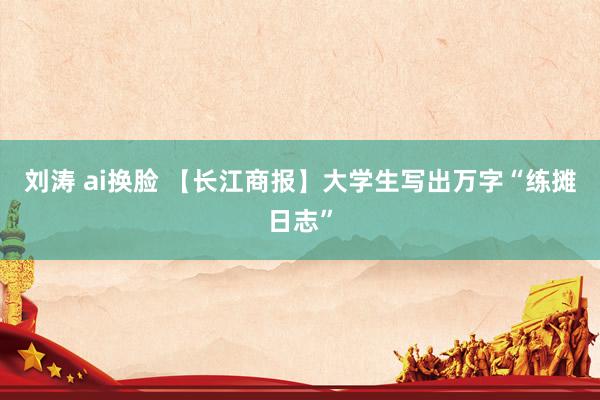 刘涛 ai换脸 【长江商报】大学生写出万字“练摊日志”
