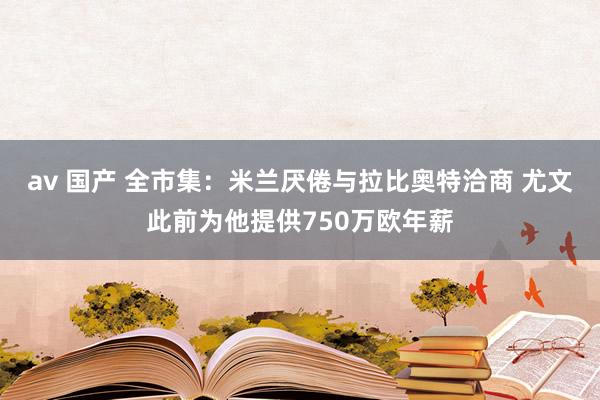 av 国产 全市集：米兰厌倦与拉比奥特洽商 尤文此前为他提供750万欧年薪