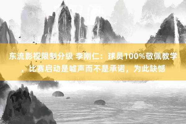 东流影视限制分级 李刚仁：球员100%敬佩教学，比赛启动是嘘声而不是承诺，为此缺憾