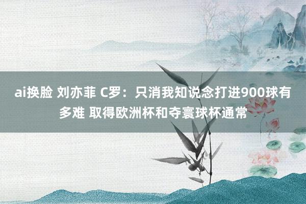 ai换脸 刘亦菲 C罗：只消我知说念打进900球有多难 取得欧洲杯和夺寰球杯通常