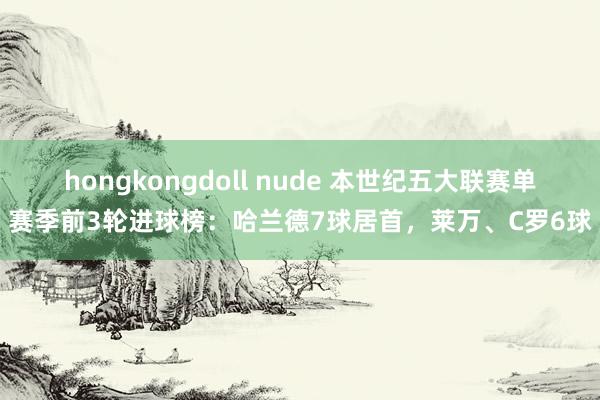 hongkongdoll nude 本世纪五大联赛单赛季前3轮进球榜：哈兰德7球居首，莱万、C罗6球