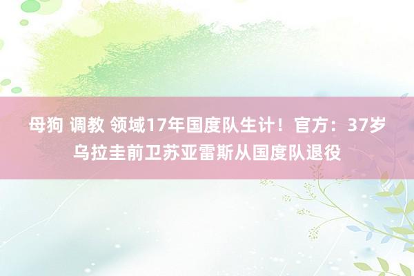 母狗 调教 领域17年国度队生计！官方：37岁乌拉圭前卫苏亚雷斯从国度队退役