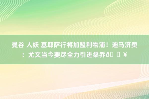 曼谷 人妖 基耶萨行将加盟利物浦！迪马济奥：尤文当今要尽全力引进桑乔🔥