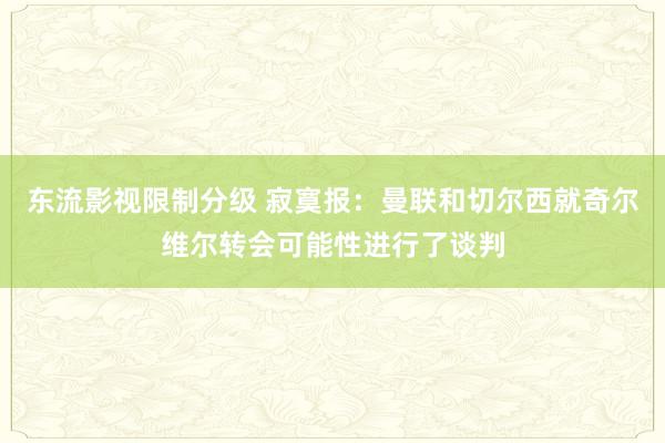 东流影视限制分级 寂寞报：曼联和切尔西就奇尔维尔转会可能性进行了谈判