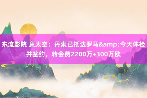 东流影院 意太空：丹索已抵达罗马&今天体检并签约，转会费2200万+300万欧