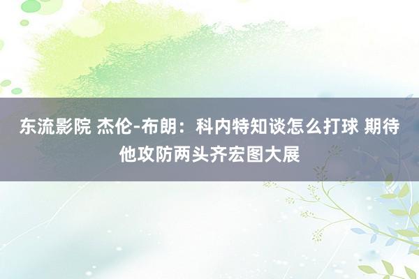东流影院 杰伦-布朗：科内特知谈怎么打球 期待他攻防两头齐宏图大展