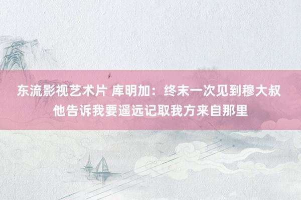 东流影视艺术片 库明加：终末一次见到穆大叔 他告诉我要遥远记取我方来自那里