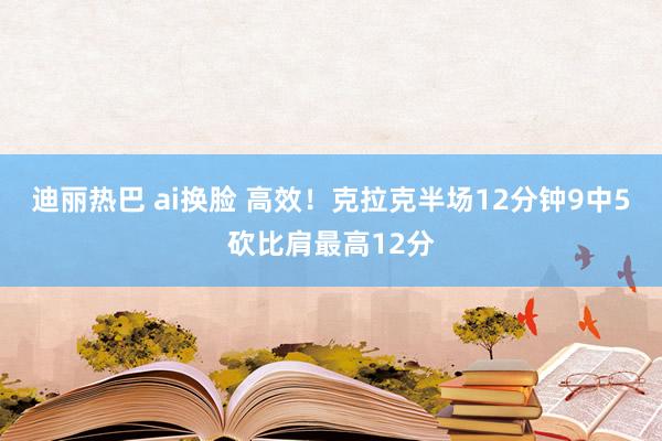 迪丽热巴 ai换脸 高效！克拉克半场12分钟9中5砍比肩最高12分