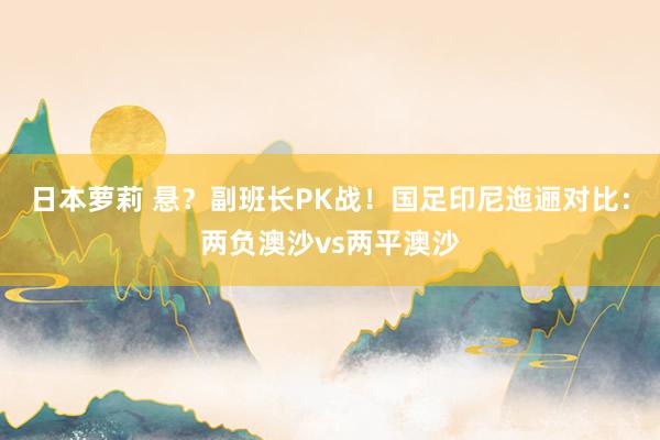 日本萝莉 悬？副班长PK战！国足印尼迤逦对比：两负澳沙vs两平澳沙