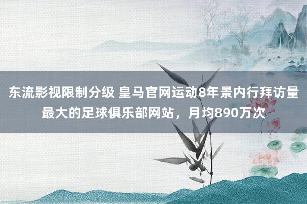 东流影视限制分级 皇马官网运动8年景内行拜访量最大的足球俱乐部网站，月均890万次