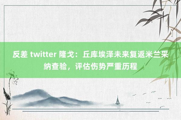 反差 twitter 隆戈：丘库埃泽未来复返米兰采纳查验，评估伤势严重历程